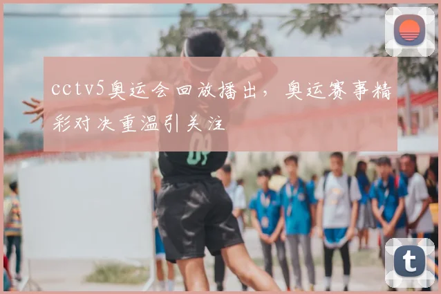 cctv5奥运会回放播出,奥运赛事精彩对决重温引关注