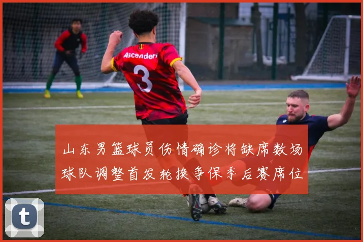 山东男篮球员伤情确诊将缺席数场球队调整首发轮换争保季后赛席位
