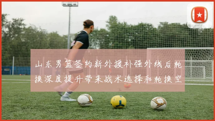 山东男篮签约新外援补强外线后轮换深度提升带来战术选择和轮换空间