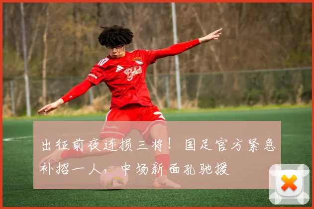 出征前夜连损三将！国足官方紧急补招一人，中场新面孔驰援