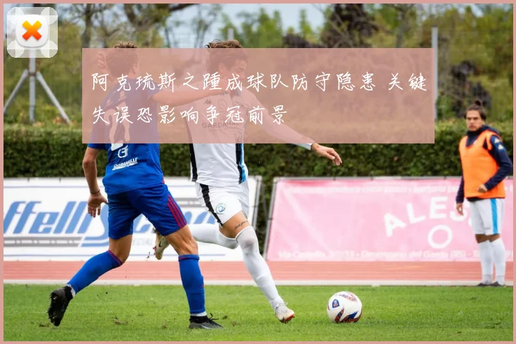 阿克琉斯之踵成球队防守隐患 关键失误恐影响争冠前景