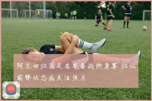 阿兰回归国足名单备战热身赛 归化前锋状态成关注焦点