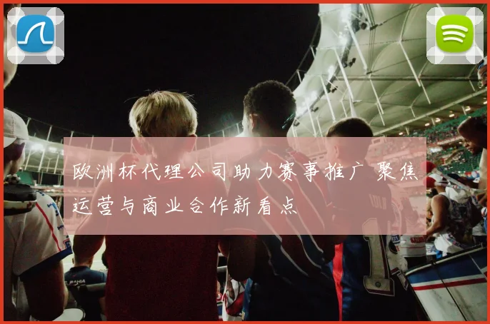 欧洲杯代理公司助力赛事推广 聚焦运营与商业合作新看点