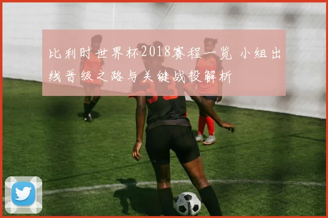 比利时世界杯2018赛程一览 小组出线晋级之路与关键战役解析