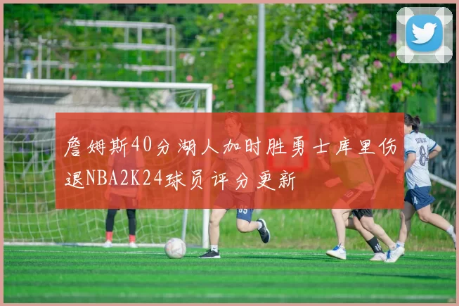 詹姆斯40分湖人加时胜勇士库里伤退NBA2K24球员评分更新