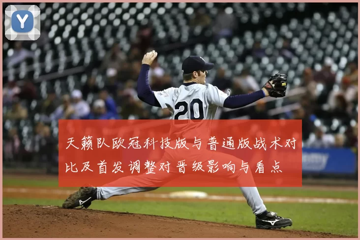 天籁队欧冠科技版与普通版战术对比及首发调整对晋级影响与看点