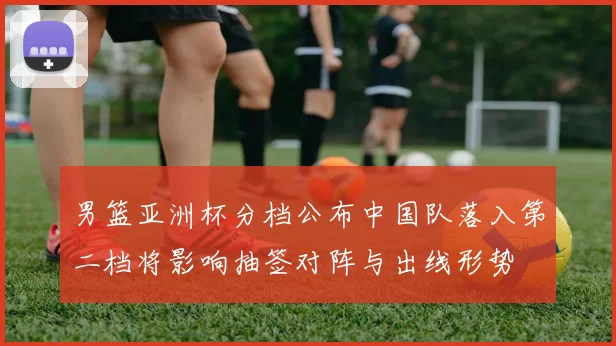 男篮亚洲杯分档公布中国队落入第二档将影响抽签对阵与出线形势