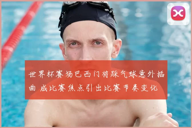 世界杯赛场巴西门将踩气球意外插曲 成比赛焦点引出比赛节奏变化