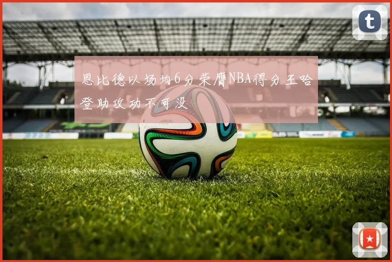 恩比德以场均6分荣膺NBA得分王哈登助攻功不可没