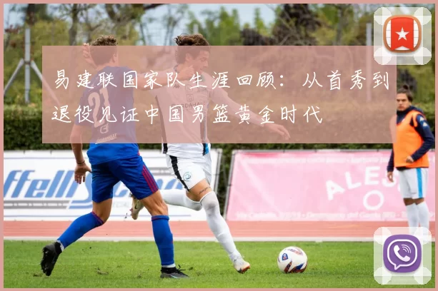 易建联国家队生涯回顾:从首秀到退役见证中国男篮黄金时代