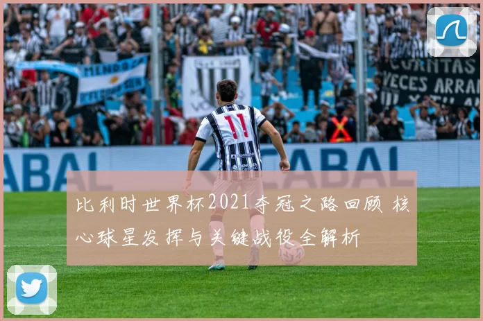 比利时世界杯2021夺冠之路回顾 核心球星发挥与关键战役全解析