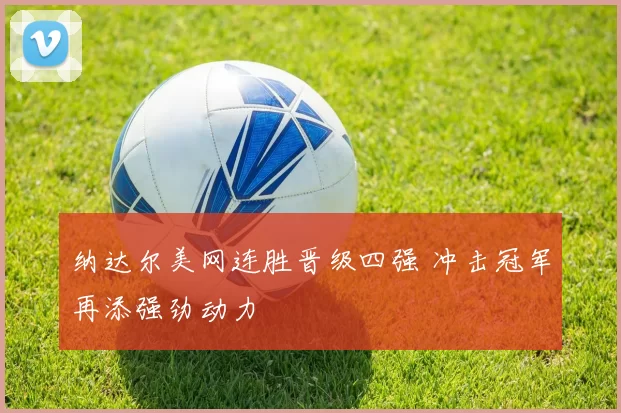 纳达尔美网连胜晋级四强 冲击冠军再添强劲动力