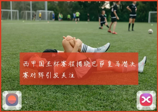 西甲国王杯赛程揭晓巴萨皇马潜决赛对阵引发关注