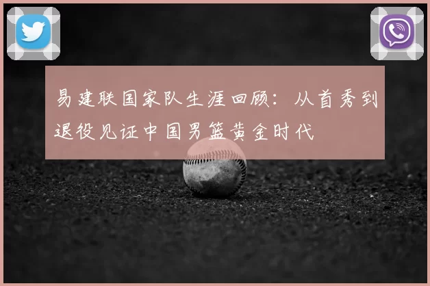易建联国家队生涯回顾:从首秀到退役见证中国男篮黄金时代