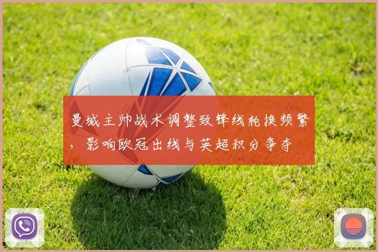 曼城主帅战术调整致锋线轮换频繁，影响欧冠出线与英超积分争夺