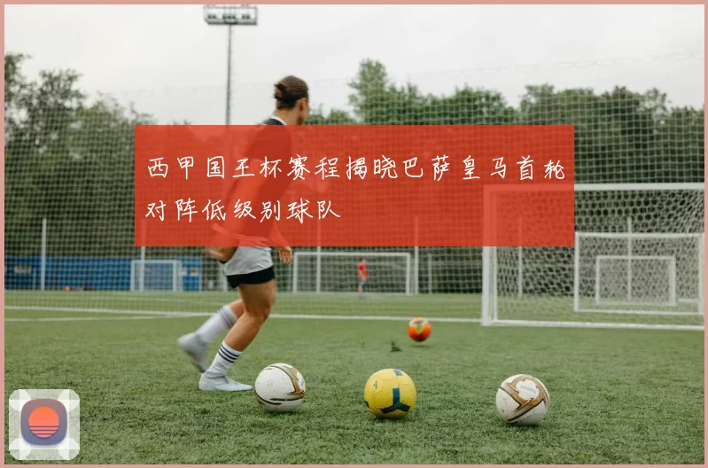 西甲国王杯赛程揭晓巴萨皇马首轮对阵低级别球队