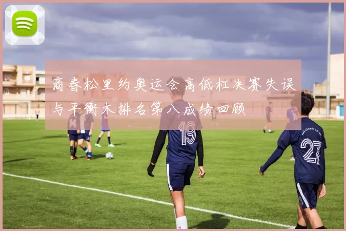 商春松里约奥运会高低杠决赛失误与平衡木排名第八成绩回顾