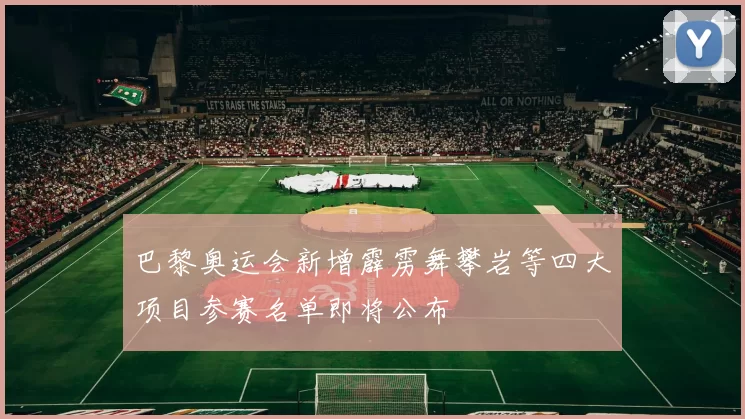 巴黎奥运会新增霹雳舞攀岩等四大项目参赛名单即将公布