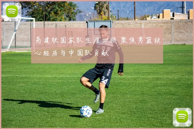 易建联国家队生涯回顾 聚焦男篮核心经历与中国队贡献