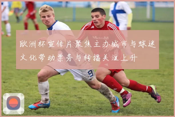 欧洲杯宣传片聚焦主办城市与球迷文化带动票务与转播关注上升