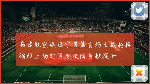 易建联重返辽宁男篮首场出战轮换缩短上场时间与攻防贡献提升