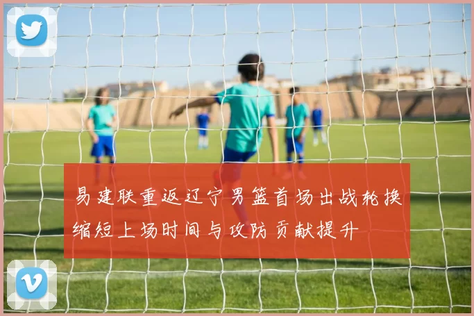 易建联重返辽宁男篮首场出战轮换缩短上场时间与攻防贡献提升