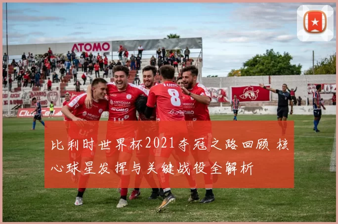 比利时世界杯2021夺冠之路回顾 核心球星发挥与关键战役全解析