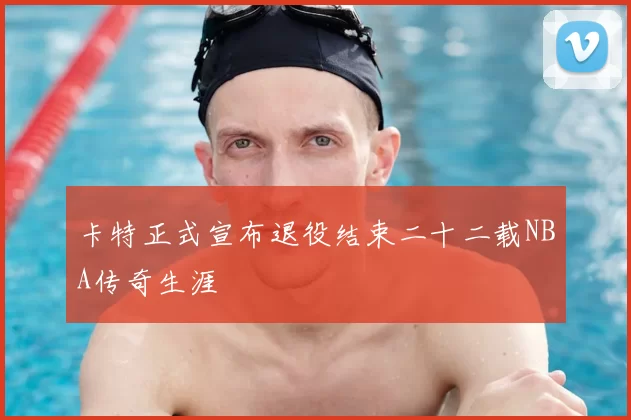 卡特正式宣布退役结束二十二载NBA传奇生涯