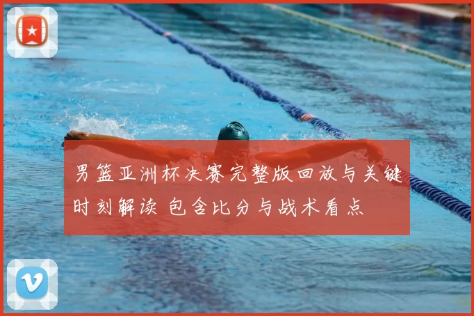 男篮亚洲杯决赛完整版回放与关键时刻解读 包含比分与战术看点